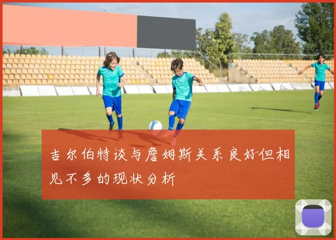 吉尔伯特谈与詹姆斯关系良好但相见不多的现状分析