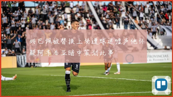 姆巴佩被替换上场遭球迷嘘声他怀疑阿韦洛亚暗中策划此事