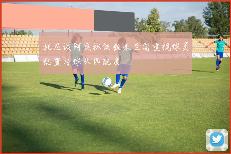 托尼谈阿莫林执教米兰需重视球员配置与球队匹配度